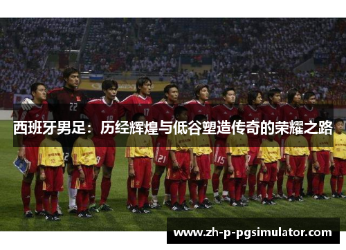 西班牙男足:历经辉煌与低谷塑造传奇的荣耀之路 西班牙男足:历经辉煌与低谷塑造传奇的荣耀之路