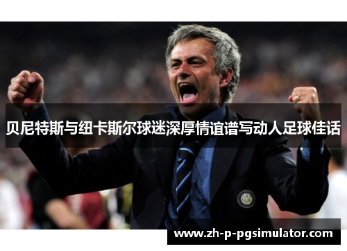 贝尼特斯与纽卡斯尔球迷深厚情谊谱写动人足球佳话 贝尼特斯与纽卡斯尔球迷深厚情谊谱写动人足球佳话