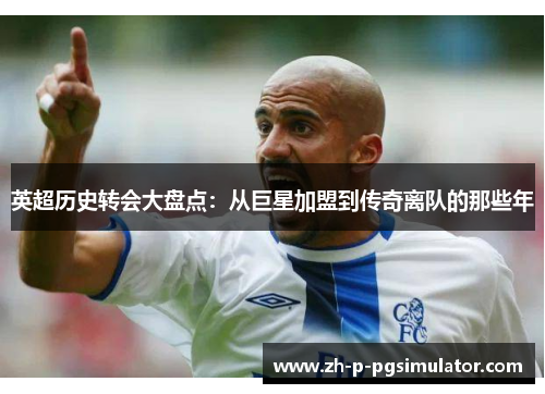 英超历史转会大盘点：从巨星加盟到传奇离队的那些年