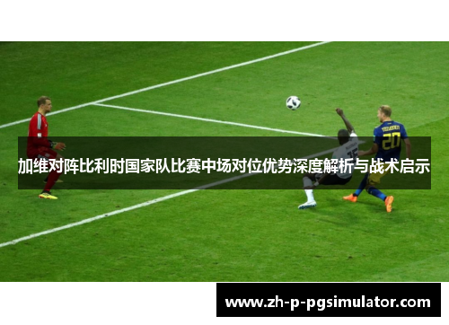 加维对阵比利时国家队比赛中场对位优势深度解析与战术启示