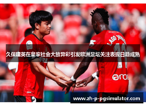 久保建英在皇家社会大放异彩引发欧洲足坛关注表现日趋成熟