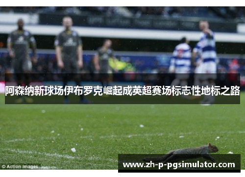 阿森纳新球场伊布罗克崛起成英超赛场标志性地标之路