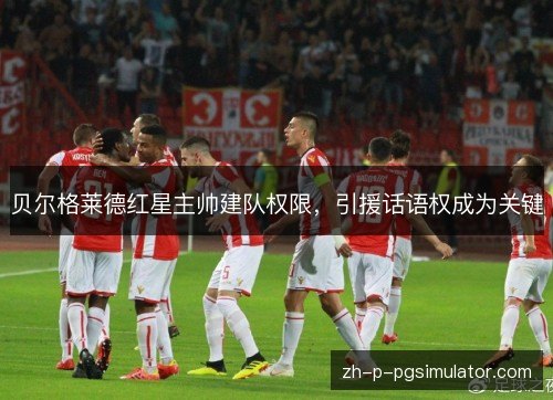 贝尔格莱德红星主帅建队权限,引援话语权成为关键 贝尔格莱德红星主帅建队权限,引援话语权成为关键